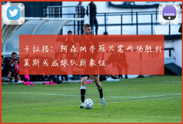 卡拉格：阿森纳夺冠只需两场胜利莱斯或成球队新象征
