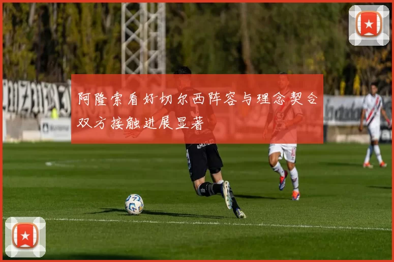 阿隆索看好切尔西阵容与理念契合双方接触进展显著