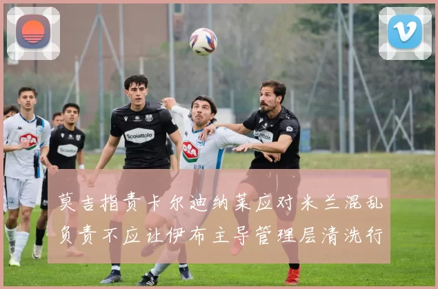 莫吉指责卡尔迪纳莱应对米兰混乱负责不应让伊布主导管理层清洗行动