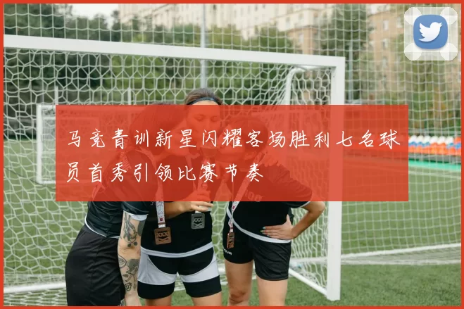 马竞青训新星闪耀客场胜利七名球员首秀引领比赛节奏