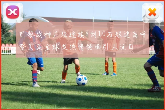 巴黎战神广场迎接8到10万球迷高呼登贝莱金球奖热情场面引人注目