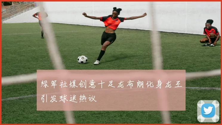 绿军社媒创意十足龙布朗化身龙王引发球迷热议