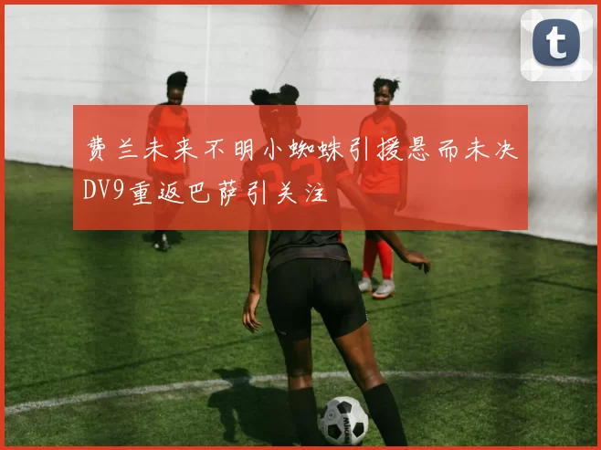 费兰未来不明小蜘蛛引援悬而未决DV9重返巴萨引关注