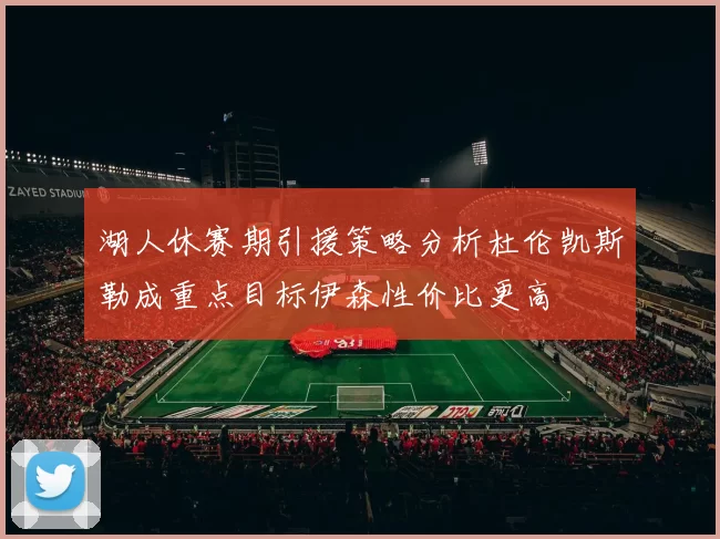 湖人休赛期引援策略分析杜伦凯斯勒成重点目标伊森性价比更高