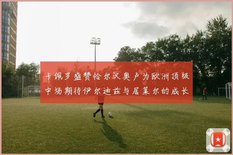 卡佩罗盛赞恰尔汉奥卢为欧洲顶级中场期待伊尔迪兹与居莱尔的成长
