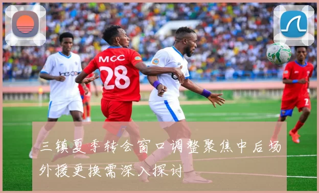 三镇夏季转会窗口调整聚焦中后场外援更换需深入探讨