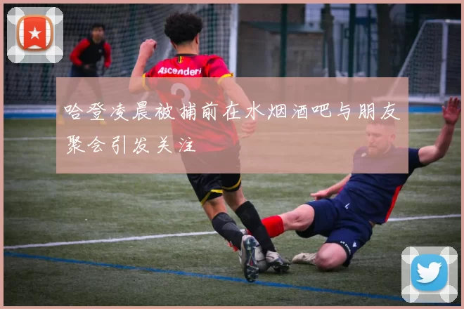哈登凌晨被捕前在水烟酒吧与朋友聚会引发关注