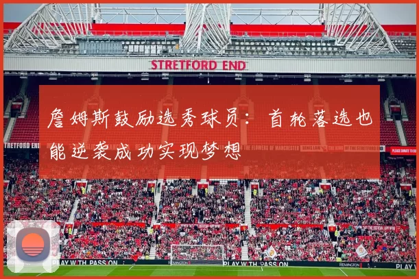 詹姆斯鼓励选秀球员：首轮落选也能逆袭成功实现梦想