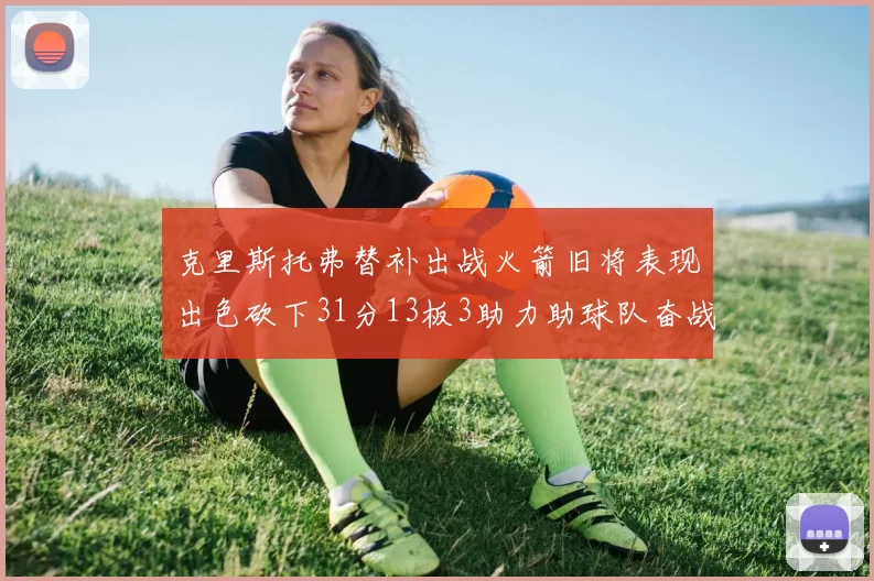 克里斯托弗替补出战火箭旧将表现出色砍下31分13板3助力助球队奋战