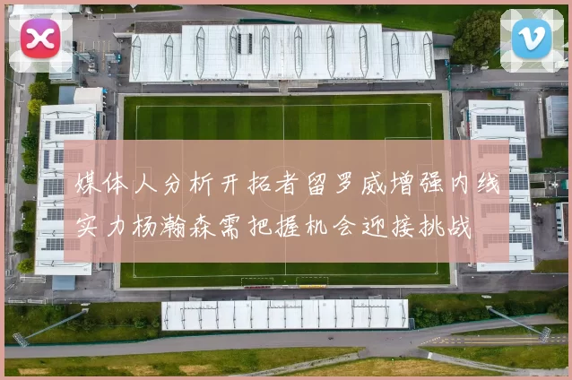 媒体人分析开拓者留罗威增强内线实力杨瀚森需把握机会迎接挑战