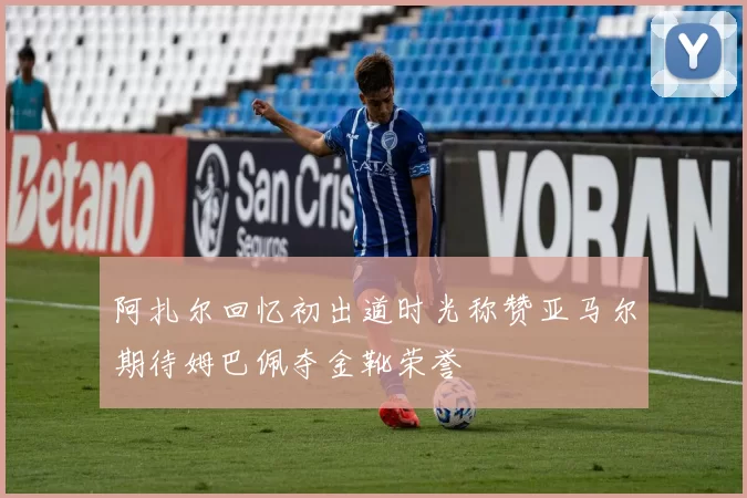 阿扎尔回忆初出道时光称赞亚马尔期待姆巴佩夺金靴荣誉