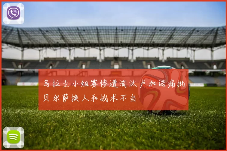 乌拉圭小组赛惨遭淘汰卢加诺痛批贝尔萨换人和战术不当