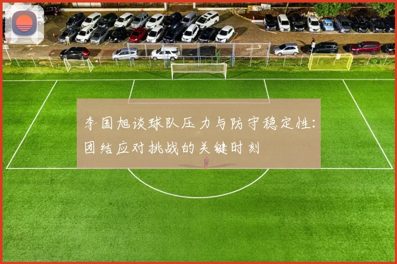 李国旭谈球队压力与防守稳定性：团结应对挑战的关键时刻