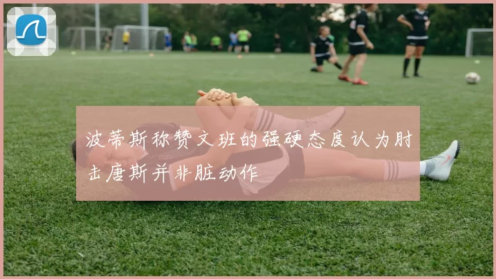 波蒂斯称赞文班的强硬态度认为肘击唐斯并非脏动作