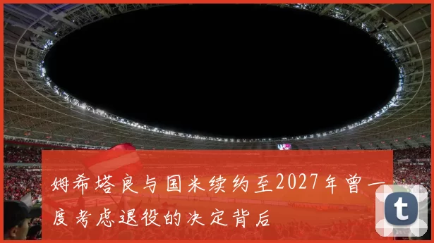 姆希塔良与国米续约至2027年曾一度考虑退役的决定背后