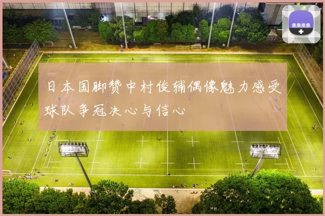 日本国脚赞中村俊辅偶像魅力感受球队争冠决心与信心