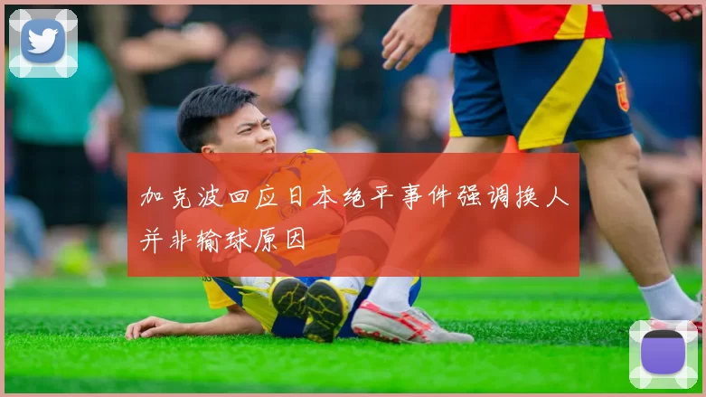 加克波回应日本绝平事件强调换人并非输球原因