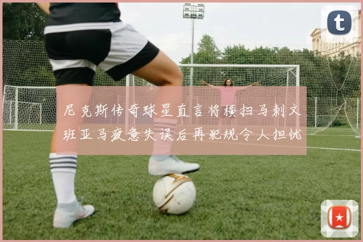 尼克斯传奇球星直言将横扫马刺文班亚马疲惫失误后再犯规令人担忧