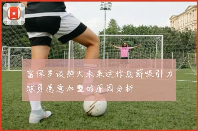富保罗谈热火未来运作底薪吸引力球员愿意加盟的原因分析