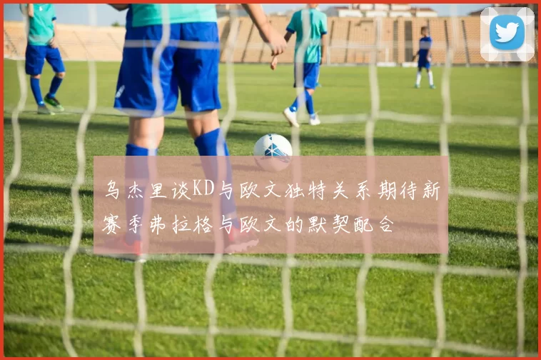 乌杰里谈KD与欧文独特关系期待新赛季弗拉格与欧文的默契配合